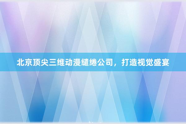 北京顶尖三维动漫缱绻公司，打造视觉盛宴